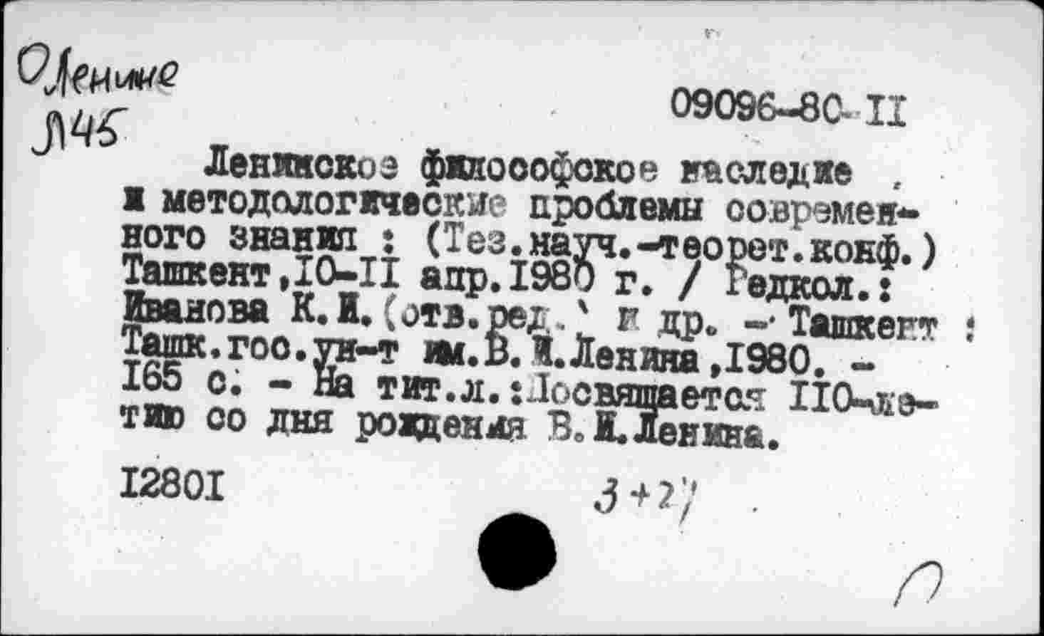 ﻿09096-80-II
ir	ж
u Ленинскоэ философское наследие .
1 методологические проблемы современного знания : (Тез.науч.-теорет.конф.) Ташкент,IO-II апр.198о г. / гедкол.: Иванова К. И. (отв.оед,' f др. -• Ташкент $ Ташк.гоо.ун-т ж.В. И.Ленина ,1980. -165 с. - На тит.л.: Посвящает as 110-жэ-тию со дня рождения В.М.Ленина.
I280I	3+2/ .
